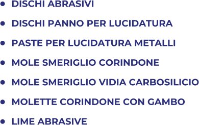 	DISCHI ABRASIVI 	DISCHI PANNO PER LUCIDATURA 	PASTE PER LUCIDATURA METALLI 	MOLE SMERIGLIO CORINDONE 	MOLE SMERIGLIO VIDIA CARBOSILICIO 	MOLETTE CORINDONE CON GAMBO 	LIME ABRASIVE