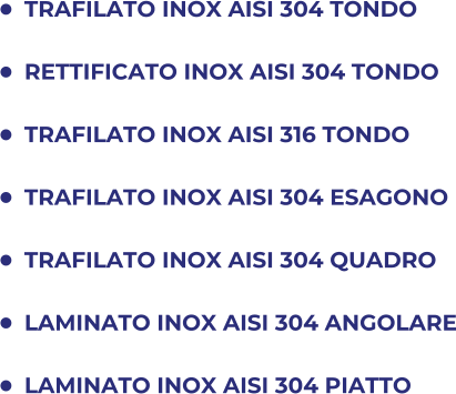 	TRAFILATO INOX AISI 304 TONDO 	RETTIFICATO INOX AISI 304 TONDO 	TRAFILATO INOX AISI 316 TONDO 	TRAFILATO INOX AISI 304 ESAGONO 	TRAFILATO INOX AISI 304 QUADRO 	LAMINATO INOX AISI 304 ANGOLARE 	LAMINATO INOX AISI 304 PIATTO