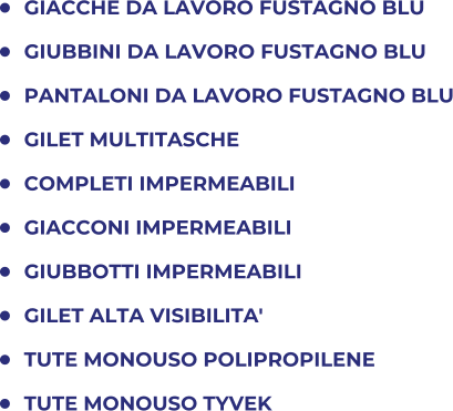 	GIACCHE DA LAVORO FUSTAGNO BLU 	GIUBBINI DA LAVORO FUSTAGNO BLU 	PANTALONI DA LAVORO FUSTAGNO BLU 	GILET MULTITASCHE 	COMPLETI IMPERMEABILI 	GIACCONI IMPERMEABILI 	GIUBBOTTI IMPERMEABILI 	GILET ALTA VISIBILITA' 	TUTE MONOUSO POLIPROPILENE 	TUTE MONOUSO TYVEK