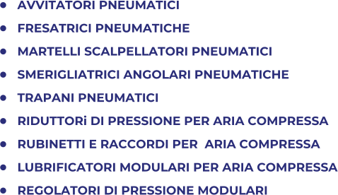 	AVVITATORI PNEUMATICI 	FRESATRICI PNEUMATICHE 	MARTELLI SCALPELLATORI PNEUMATICI 	SMERIGLIATRICI ANGOLARI PNEUMATICHE 	TRAPANI PNEUMATICI 	RIDUTTORi DI PRESSIONE PER ARIA COMPRESSA 	RUBINETTI E RACCORDI PER  ARIA COMPRESSA 	LUBRIFICATORI MODULARI PER ARIA COMPRESSA 	REGOLATORI DI PRESSIONE MODULARI