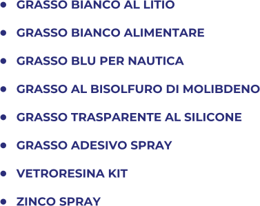 	GRASSO BIANCO AL LITIO 	GRASSO BIANCO ALIMENTARE 	GRASSO BLU PER NAUTICA 	GRASSO AL BISOLFURO DI MOLIBDENO 	GRASSO TRASPARENTE AL SILICONE 	GRASSO ADESIVO SPRAY 	VETRORESINA KIT 	ZINCO SPRAY