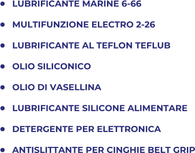	LUBRIFICANTE MARINE 6-66 	MULTIFUNZIONE ELECTRO 2-26 	LUBRIFICANTE AL TEFLON TEFLUB 	OLIO SILICONICO 	OLIO DI VASELLINA 	LUBRIFICANTE SILICONE ALIMENTARE 	DETERGENTE PER ELETTRONICA 	ANTISLITTANTE PER CINGHIE BELT GRIP