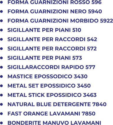 	FORMA GUARNIZIONI ROSSO 596 	FORMA GUARNIZIONI NERO 5940 	FORMA GUARNIZIONI MORBIDO 5922 	SIGILLANTE PER PIANI 510 	SIGILLANTE PER RACCORDI 542 	SIGILLANTE PER RACCORDI 572 	SIGILLANTE PER PIANI 573 	SIGILLARACCORDI RAPIDO 577 	MASTICE EPOSSODICO 3430 	METAL SET EPOSSIDICO 3450 	METAL STICK EPOSSIDICO 3463 	NATURAL BLUE DETERGENTE 7840 	FAST ORANGE LAVAMANI 7850 	BONDERITE MANUVO LAVAMANI