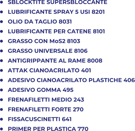 	SBLOCKTITE SUPERSBLOCCANTE 	LUBRIFICANTE SPRAY 5 USI 8201 	OLIO DA TAGLIO 8031 	LUBRIFICANTE PER CATENE 8101 	GRASSO CON MoS2 8103 	GRASSO UNIVERSALE 8106 	ANTIGRIPPANTE AL RAME 8008 	ATTAK CIANOACRILATO 401 	ADESIVO CIANOACRILATO PLASTICHE 406 	ADESIVO GOMMA 495 	FRENAFILETTI MEDIO 243 	FRENAFILETTI FORTE 270 	FISSACUSCINETTI 641 	PRIMER PER PLASTICA 770