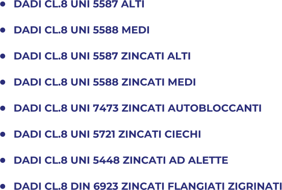 	DADI CL.8 UNI 5587 ALTI 	DADI CL.8 UNI 5588 MEDI 	DADI CL.8 UNI 5587 ZINCATI ALTI 	DADI CL.8 UNI 5588 ZINCATI MEDI 	DADI CL.8 UNI 7473 ZINCATI AUTOBLOCCANTI 	DADI CL.8 UNI 5721 ZINCATI CIECHI 	DADI CL.8 UNI 5448 ZINCATI AD ALETTE 	DADI CL.8 DIN 6923 ZINCATI FLANGIATI ZIGRINATI