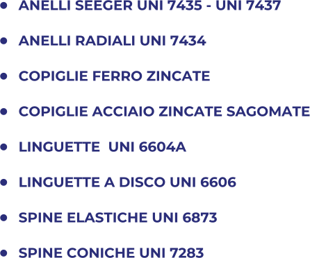 	ANELLI SEEGER UNI 7435 - UNI 7437 	ANELLI RADIALI UNI 7434 	COPIGLIE FERRO ZINCATE 	COPIGLIE ACCIAIO ZINCATE SAGOMATE 	LINGUETTE  UNI 6604A 	LINGUETTE A DISCO UNI 6606 	SPINE ELASTICHE UNI 6873 	SPINE CONICHE UNI 7283
