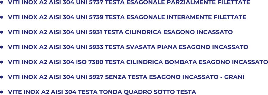 	VITI INOX A2 AISI 304 UNI 5737 TESTA ESAGONALE PARZIALMENTE FILETTATE 	VITI INOX A2 AISI 304 UNI 5739 TESTA ESAGONALE INTERAMENTE FILETTATE  	VITI INOX A2 AISI 304 UNI 5931 TESTA CILINDRICA ESAGONO INCASSATO 	VITI INOX A2 AISI 304 UNI 5933 TESTA SVASATA PIANA ESAGONO INCASSATO 	VITI INOX A2 AISI 304 ISO 7380 TESTA CILINDRICA BOMBATA ESAGONO INCASSATO 	VITI INOX A2 AISI 304 UNI 5927 SENZA TESTA ESAGONO INCASSATO - GRANI 	VITE INOX A2 AISI 304 TESTA TONDA QUADRO SOTTO TESTA