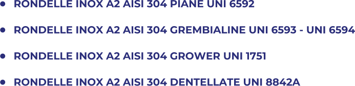 	RONDELLE INOX A2 AISI 304 PIANE UNI 6592 	RONDELLE INOX A2 AISI 304 GREMBIALINE UNI 6593 - UNI 6594 	RONDELLE INOX A2 AISI 304 GROWER UNI 1751 	RONDELLE INOX A2 AISI 304 DENTELLATE UNI 8842A