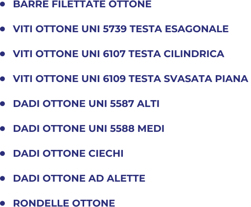 	BARRE FILETTATE OTTONE 	VITI OTTONE UNI 5739 TESTA ESAGONALE  	VITI OTTONE UNI 6107 TESTA CILINDRICA  	VITI OTTONE UNI 6109 TESTA SVASATA PIANA  	DADI OTTONE UNI 5587 ALTI 	DADI OTTONE UNI 5588 MEDI 	DADI OTTONE CIECHI 	DADI OTTONE AD ALETTE 	RONDELLE OTTONE