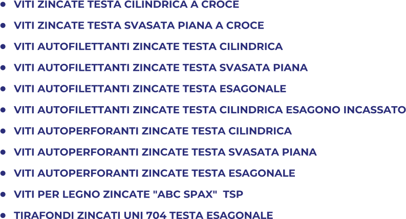 	VITI ZINCATE TESTA CILINDRICA A CROCE 	VITI ZINCATE TESTA SVASATA PIANA A CROCE 	VITI AUTOFILETTANTI ZINCATE TESTA CILINDRICA 	VITI AUTOFILETTANTI ZINCATE TESTA SVASATA PIANA 	VITI AUTOFILETTANTI ZINCATE TESTA ESAGONALE 	VITI AUTOFILETTANTI ZINCATE TESTA CILINDRICA ESAGONO INCASSATO 	VITI AUTOPERFORANTI ZINCATE TESTA CILINDRICA 	VITI AUTOPERFORANTI ZINCATE TESTA SVASATA PIANA 	VITI AUTOPERFORANTI ZINCATE TESTA ESAGONALE 	VITI PER LEGNO ZINCATE "ABC SPAX"  TSP 	TIRAFONDI ZINCATI UNI 704 TESTA ESAGONALE