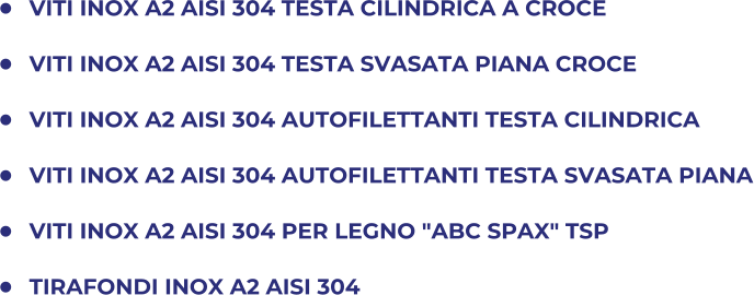 	VITI INOX A2 AISI 304 TESTA CILINDRICA A CROCE 	VITI INOX A2 AISI 304 TESTA SVASATA PIANA CROCE 	VITI INOX A2 AISI 304 AUTOFILETTANTI TESTA CILINDRICA 	VITI INOX A2 AISI 304 AUTOFILETTANTI TESTA SVASATA PIANA 	VITI INOX A2 AISI 304 PER LEGNO "ABC SPAX" TSP  	TIRAFONDI INOX A2 AISI 304