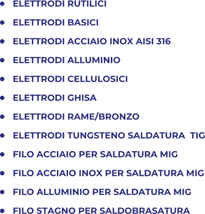 	ELETTRODI RUTILICI 	ELETTRODI BASICI 	ELETTRODI ACCIAIO INOX AISI 316 	ELETTRODI ALLUMINIO 	ELETTRODI CELLULOSICI 	ELETTRODI GHISA 	ELETTRODI RAME/BRONZO 	ELETTRODI TUNGSTENO SALDATURA  TIG 	FILO ACCIAIO PER SALDATURA MIG  	FILO ACCIAIO INOX PER SALDATURA MIG 	FILO ALLUMINIO PER SALDATURA MIG 	FILO STAGNO PER SALDOBRASATURA