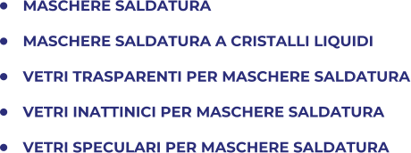 	MASCHERE SALDATURA 	MASCHERE SALDATURA A CRISTALLI LIQUIDI 	VETRI TRASPARENTI PER MASCHERE SALDATURA 	VETRI INATTINICI PER MASCHERE SALDATURA 	VETRI SPECULARI PER MASCHERE SALDATURA