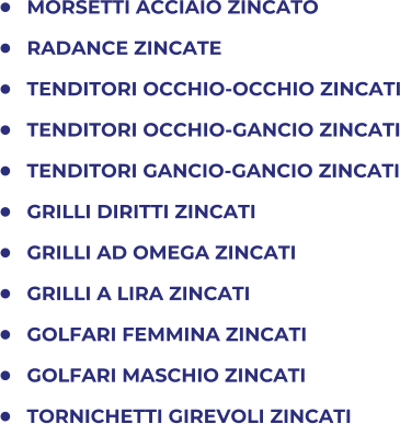 	MORSETTI ACCIAIO ZINCATO 	RADANCE ZINCATE 	TENDITORI OCCHIO-OCCHIO ZINCATI 	TENDITORI OCCHIO-GANCIO ZINCATI 	TENDITORI GANCIO-GANCIO ZINCATI 	GRILLI DIRITTI ZINCATI 	GRILLI AD OMEGA ZINCATI 	GRILLI A LIRA ZINCATI 	GOLFARI FEMMINA ZINCATI 	GOLFARI MASCHIO ZINCATI 	TORNICHETTI GIREVOLI ZINCATI