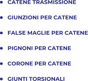 	CATENE TRASMISSIONE 	GIUNZIONI PER CATENE 	FALSE MAGLIE PER CATENE 	PIGNONI PER CATENE 	CORONE PER CATENE 	GIUNTI TORSIONALI