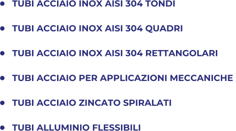 	TUBI ACCIAIO INOX AISI 304 TONDI 	TUBI ACCIAIO INOX AISI 304 QUADRI 	TUBI ACCIAIO INOX AISI 304 RETTANGOLARI 	TUBI ACCIAIO PER APPLICAZIONI MECCANICHE  	TUBI ACCIAIO ZINCATO SPIRALATI 	TUBI ALLUMINIO FLESSIBILI