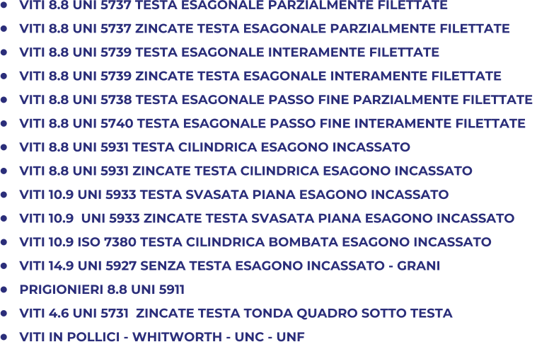 	VITI 8.8 UNI 5737 TESTA ESAGONALE PARZIALMENTE FILETTATE  	VITI 8.8 UNI 5737 ZINCATE TESTA ESAGONALE PARZIALMENTE FILETTATE 	VITI 8.8 UNI 5739 TESTA ESAGONALE INTERAMENTE FILETTATE 	VITI 8.8 UNI 5739 ZINCATE TESTA ESAGONALE INTERAMENTE FILETTATE  	VITI 8.8 UNI 5738 TESTA ESAGONALE PASSO FINE PARZIALMENTE FILETTATE  	VITI 8.8 UNI 5740 TESTA ESAGONALE PASSO FINE INTERAMENTE FILETTATE   	VITI 8.8 UNI 5931 TESTA CILINDRICA ESAGONO INCASSATO 	VITI 8.8 UNI 5931 ZINCATE TESTA CILINDRICA ESAGONO INCASSATO 	VITI 10.9 UNI 5933 TESTA SVASATA PIANA ESAGONO INCASSATO 	VITI 10.9  UNI 5933 ZINCATE TESTA SVASATA PIANA ESAGONO INCASSATO 	VITI 10.9 ISO 7380 TESTA CILINDRICA BOMBATA ESAGONO INCASSATO 	VITI 14.9 UNI 5927 SENZA TESTA ESAGONO INCASSATO - GRANI 	PRIGIONIERI 8.8 UNI 5911 	VITI 4.6 UNI 5731  ZINCATE TESTA TONDA QUADRO SOTTO TESTA 	VITI IN POLLICI - WHITWORTH - UNC - UNF