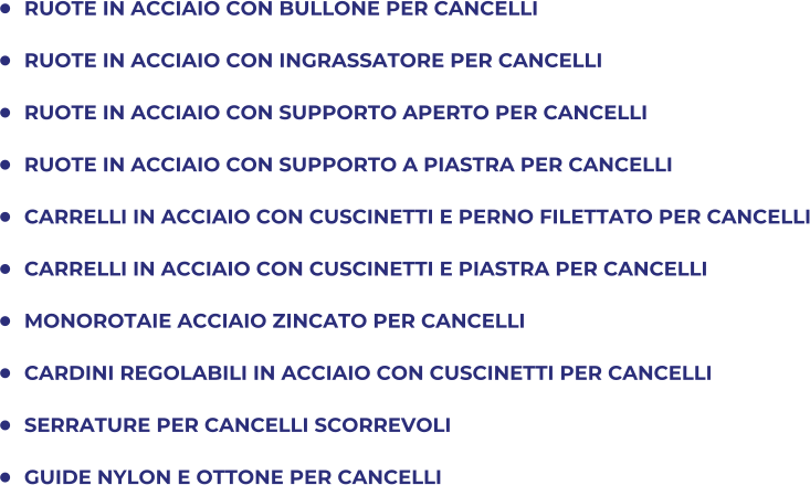 	RUOTE IN ACCIAIO CON BULLONE PER CANCELLI 	RUOTE IN ACCIAIO CON INGRASSATORE PER CANCELLI 	RUOTE IN ACCIAIO CON SUPPORTO APERTO PER CANCELLI 	RUOTE IN ACCIAIO CON SUPPORTO A PIASTRA PER CANCELLI 	CARRELLI IN ACCIAIO CON CUSCINETTI E PERNO FILETTATO PER CANCELLI 	CARRELLI IN ACCIAIO CON CUSCINETTI E PIASTRA PER CANCELLI 	MONOROTAIE ACCIAIO ZINCATO PER CANCELLI  	CARDINI REGOLABILI IN ACCIAIO CON CUSCINETTI PER CANCELLI 	SERRATURE PER CANCELLI SCORREVOLI 	GUIDE NYLON E OTTONE PER CANCELLI